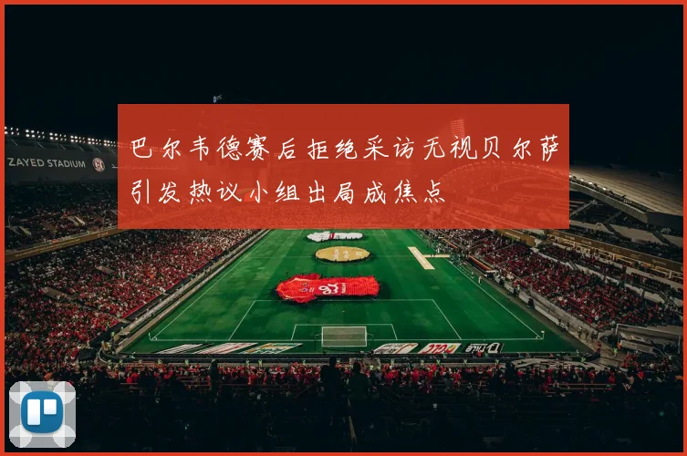 巴尔韦德赛后拒绝采访无视贝尔萨引发热议小组出局成焦点