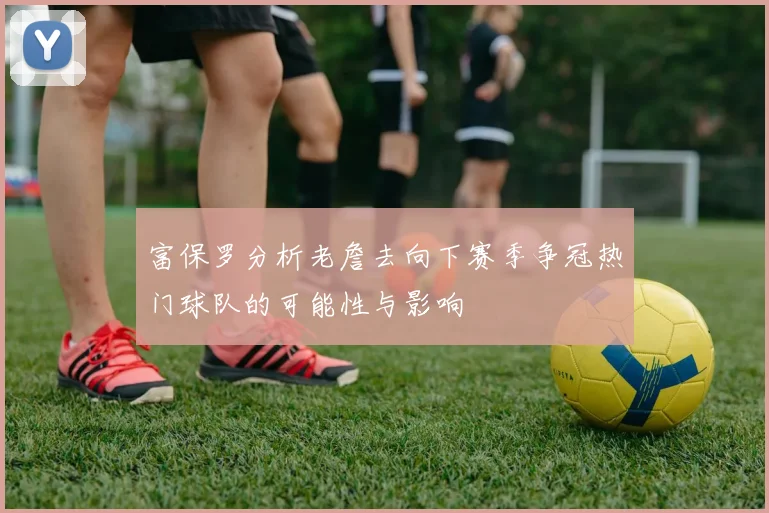 富保罗分析老詹去向下赛季争冠热门球队的可能性与影响