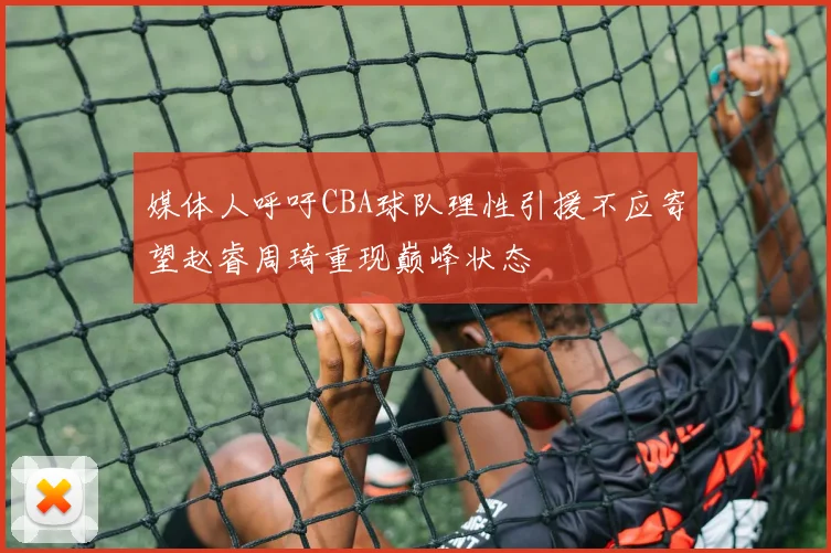 媒体人呼吁CBA球队理性引援不应寄望赵睿周琦重现巅峰状态