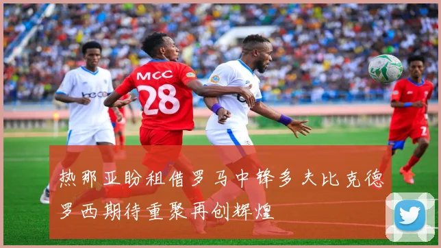 热那亚盼租借罗马中锋多夫比克德罗西期待重聚再创辉煌