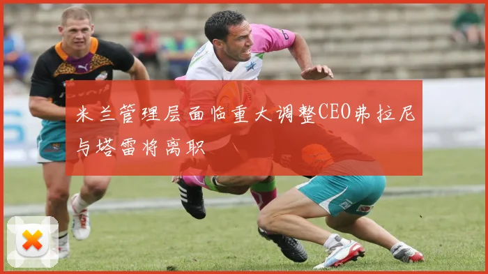 米兰管理层面临重大调整CEO弗拉尼与塔雷将离职