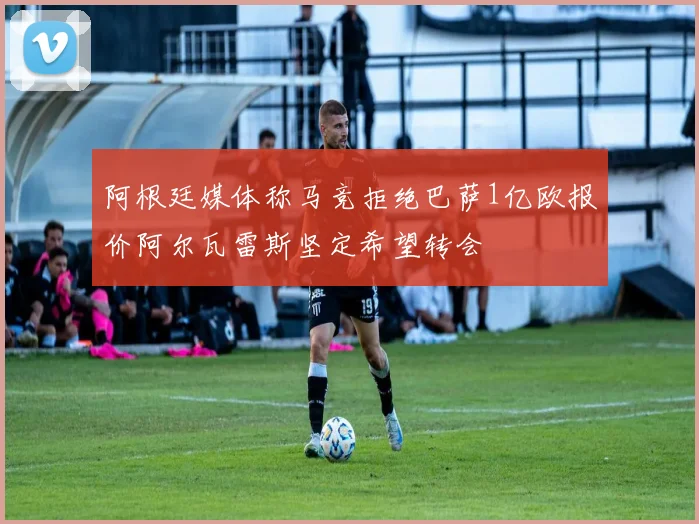 阿根廷媒体称马竞拒绝巴萨1亿欧报价阿尔瓦雷斯坚定希望转会