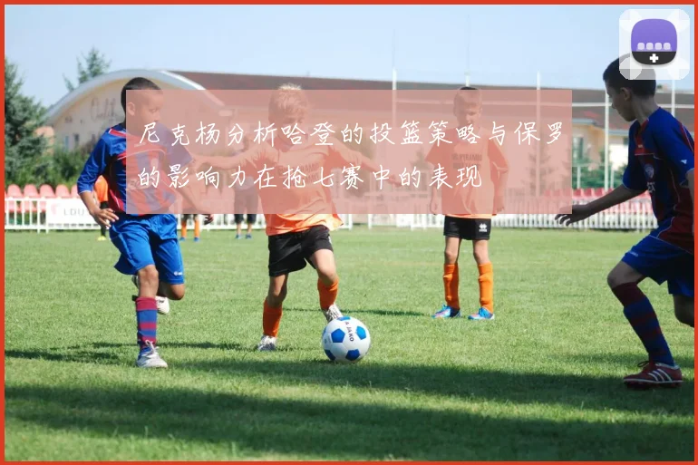 尼克杨分析哈登的投篮策略与保罗的影响力在抢七赛中的表现