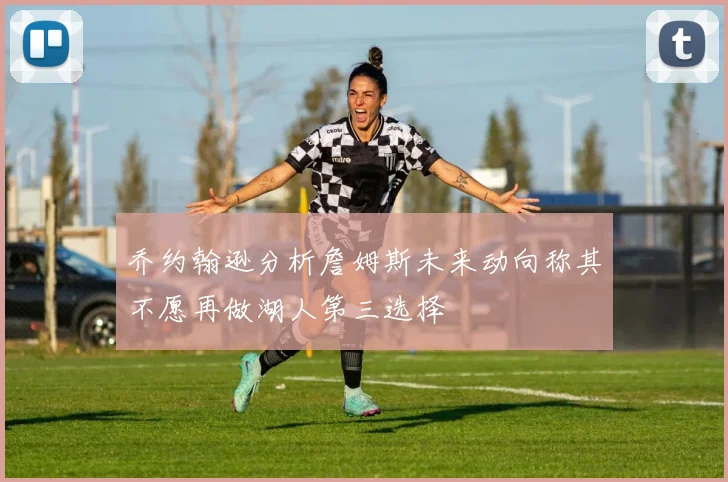 乔约翰逊分析詹姆斯未来动向称其不愿再做湖人第三选择