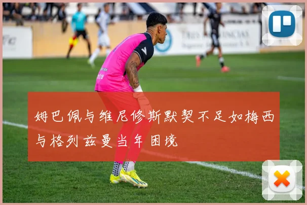 姆巴佩与维尼修斯默契不足如梅西与格列兹曼当年困境