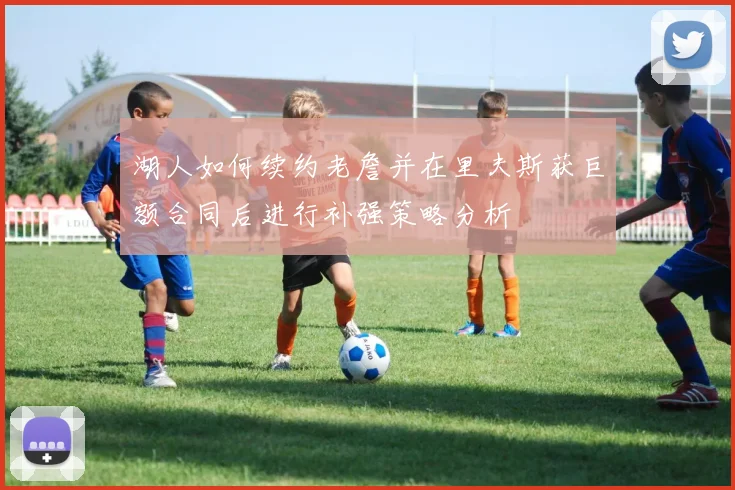 湖人如何续约老詹并在里夫斯获巨额合同后进行补强策略分析