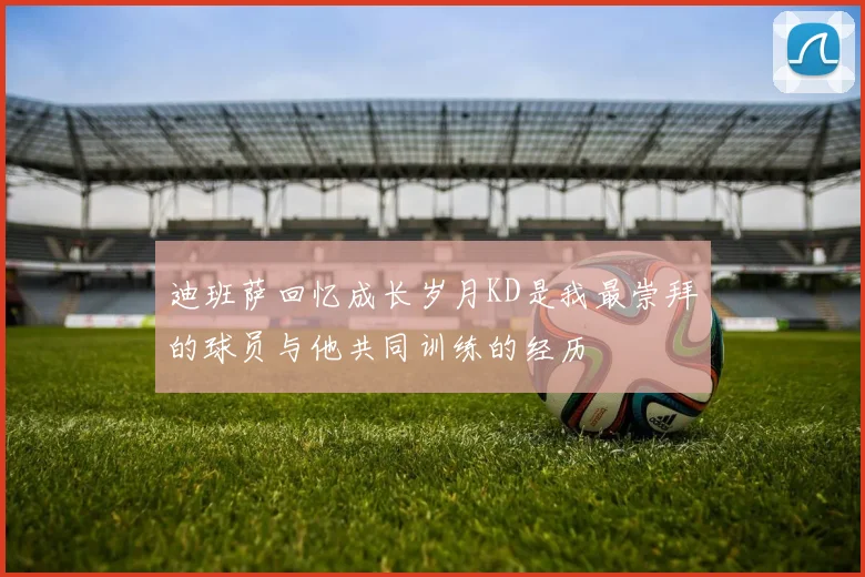 迪班萨回忆成长岁月KD是我最崇拜的球员与他共同训练的经历
