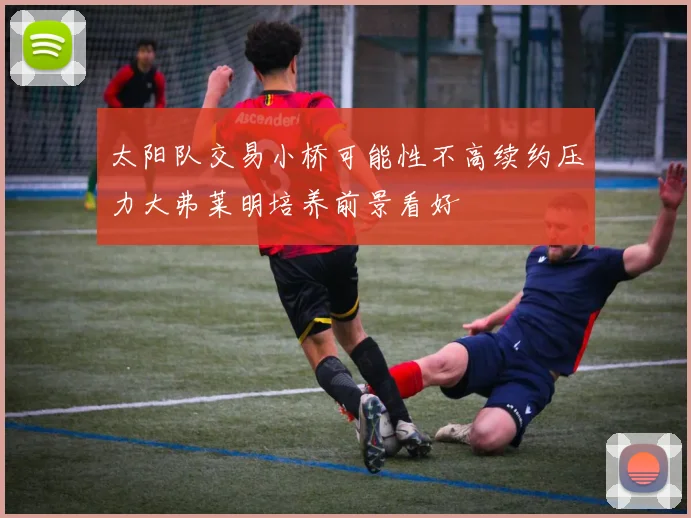 太阳队交易小桥可能性不高续约压力大弗莱明培养前景看好