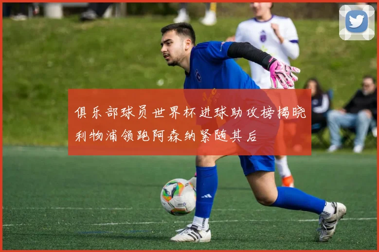 俱乐部球员世界杯进球助攻榜揭晓利物浦领跑阿森纳紧随其后
