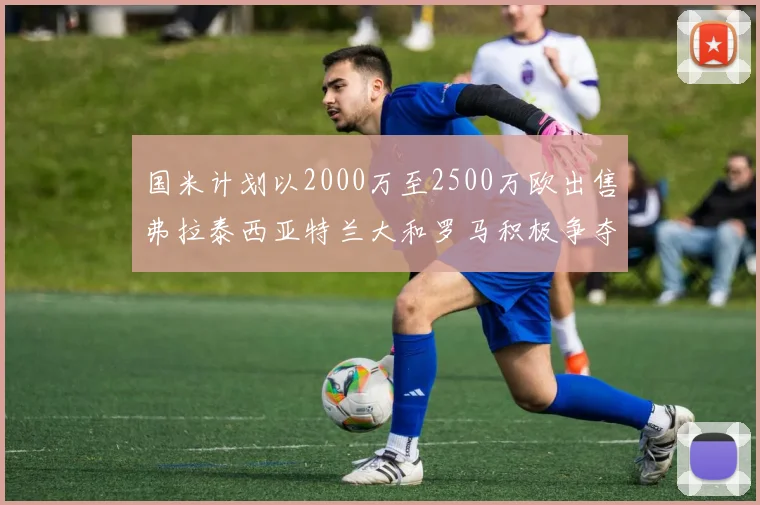 国米计划以2000万至2500万欧出售弗拉泰西亚特兰大和罗马积极争夺