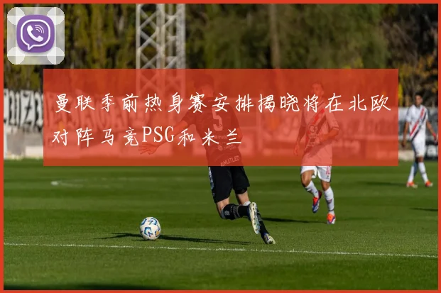 曼联季前热身赛安排揭晓将在北欧对阵马竞PSG和米兰