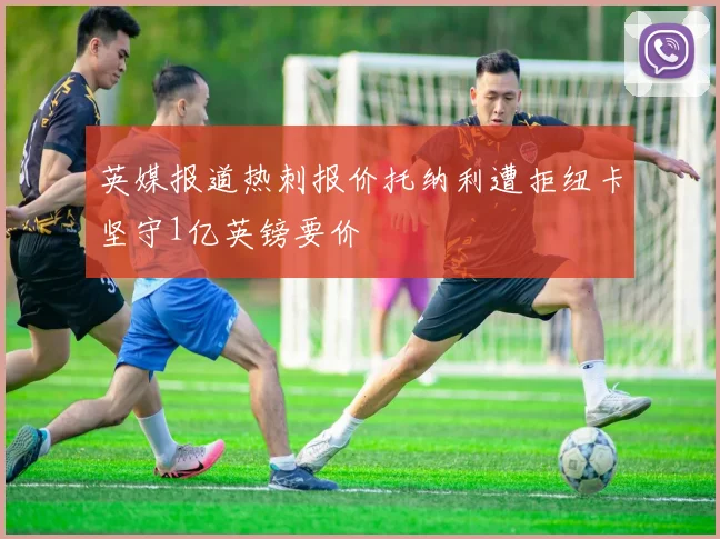 英媒报道热刺报价托纳利遭拒纽卡坚守1亿英镑要价