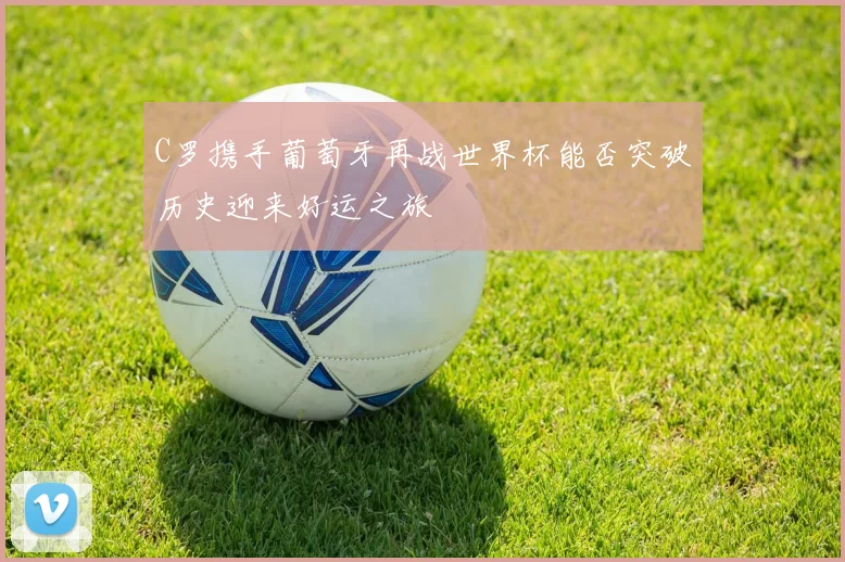 C罗携手葡萄牙再战世界杯能否突破历史迎来好运之旅
