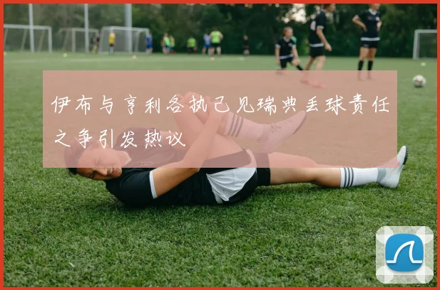 伊布与亨利各执己见瑞典丢球责任之争引发热议