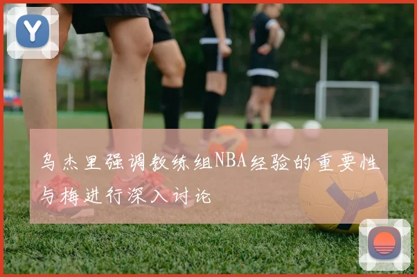 乌杰里强调教练组NBA经验的重要性与梅进行深入讨论