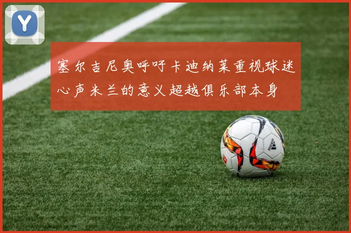 塞尔吉尼奥呼吁卡迪纳莱重视球迷心声米兰的意义超越俱乐部本身