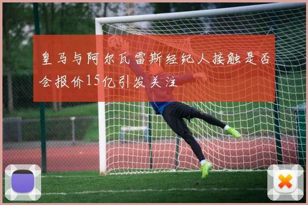 皇马与阿尔瓦雷斯经纪人接触是否会报价15亿引发关注