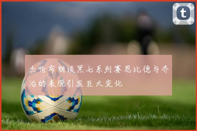 杰伦布朗谈黑七系列赛恩比德与乔治的表现引发巨大变化