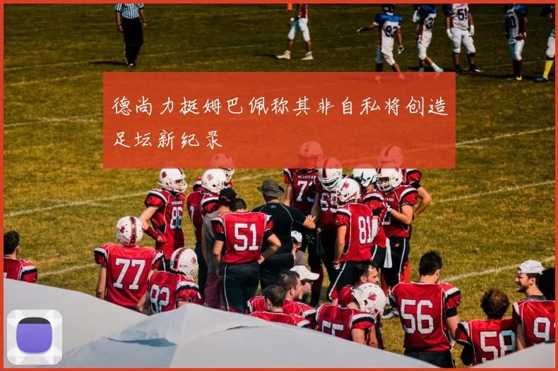 德尚力挺姆巴佩称其非自私将创造足坛新纪录