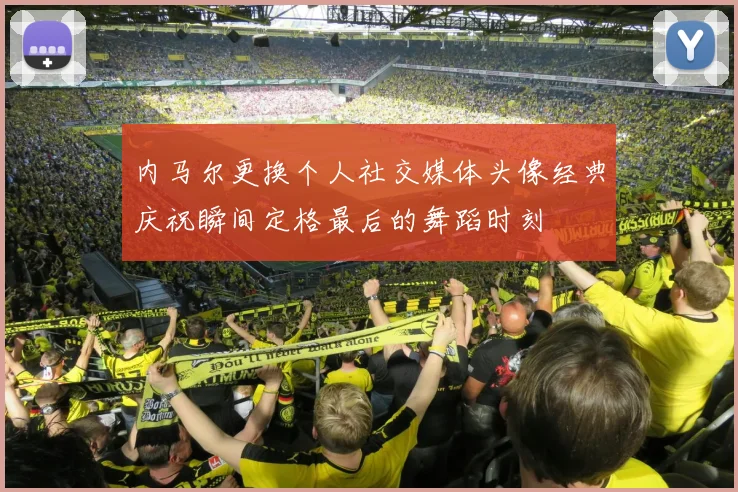内马尔更换个人社交媒体头像经典庆祝瞬间定格最后的舞蹈时刻