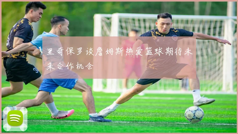 里奇保罗谈詹姆斯热爱篮球期待未来合作机会