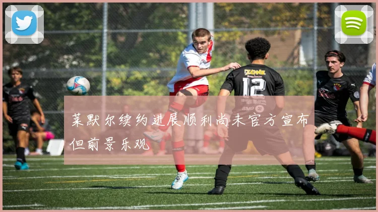 莱默尔续约进展顺利尚未官方宣布但前景乐观