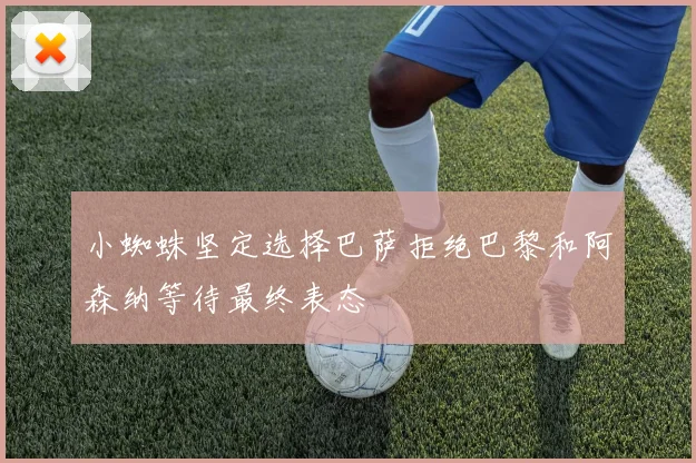 小蜘蛛坚定选择巴萨拒绝巴黎和阿森纳等待最终表态